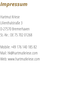 Impressum Hartmut Kriese Lilienthalstraße 3 D-27570 Bremerhaven St.-Nr.: DE 75 702 01268 Mobile: +49 176 140 185 82 Mail: hk@hartmutkriese.com Web: www.hartmutkriese.com